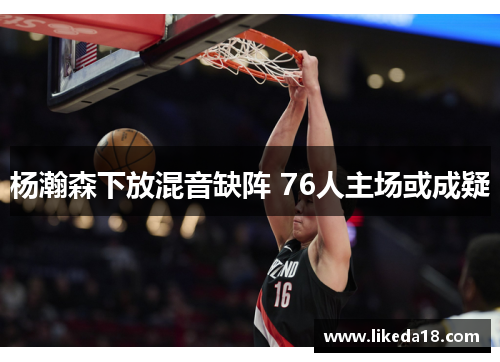 杨瀚森下放混音缺阵 76人主场或成疑